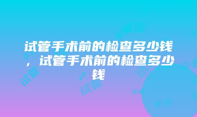 试管手术前的检查多少钱，试管手术前的检查多少钱