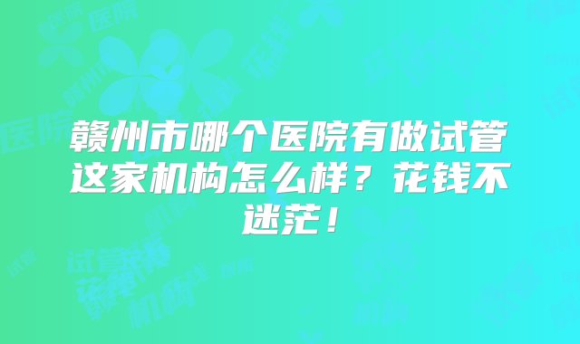 赣州市哪个医院有做试管这家机构怎么样？花钱不迷茫！