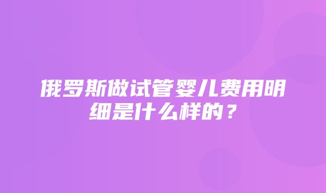 俄罗斯做试管婴儿费用明细是什么样的？