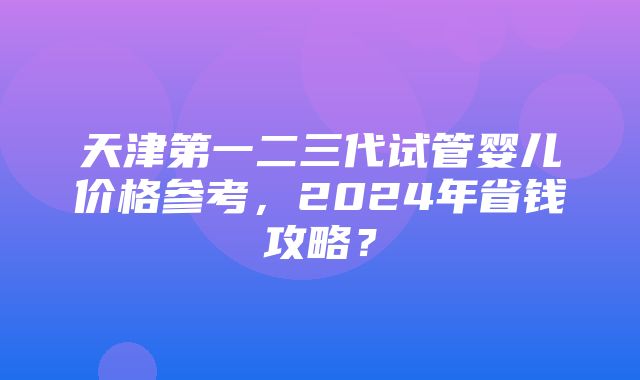 天津第一二三代试管婴儿价格参考，2024年省钱攻略？