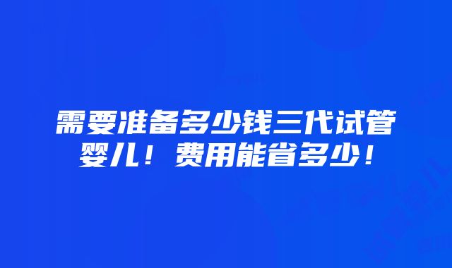 需要准备多少钱三代试管婴儿！费用能省多少！