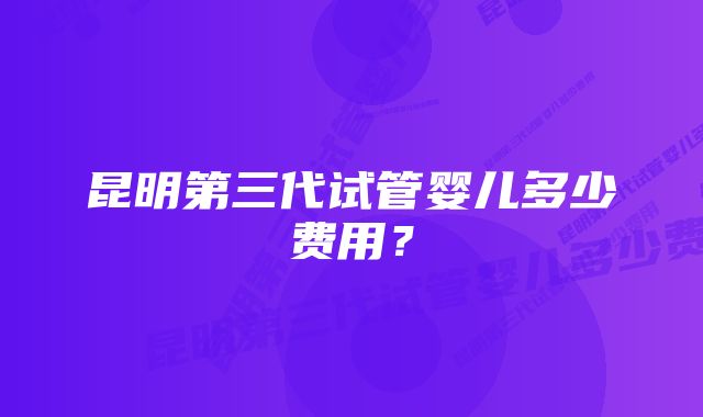 昆明第三代试管婴儿多少费用？