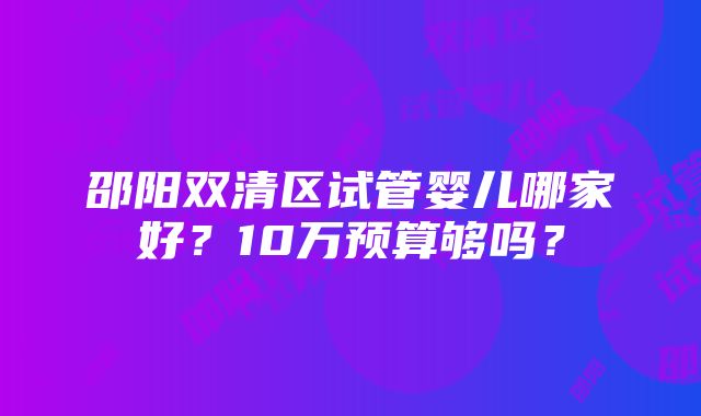 邵阳双清区试管婴儿哪家好？10万预算够吗？