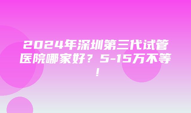 2024年深圳第三代试管医院哪家好？5-15万不等！