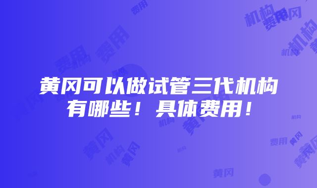 黄冈可以做试管三代机构有哪些！具体费用！