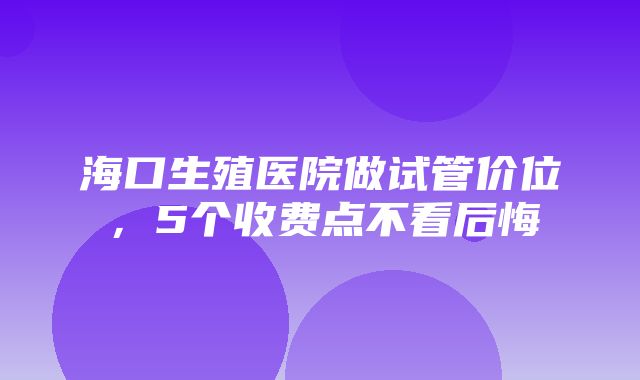 海口生殖医院做试管价位，5个收费点不看后悔