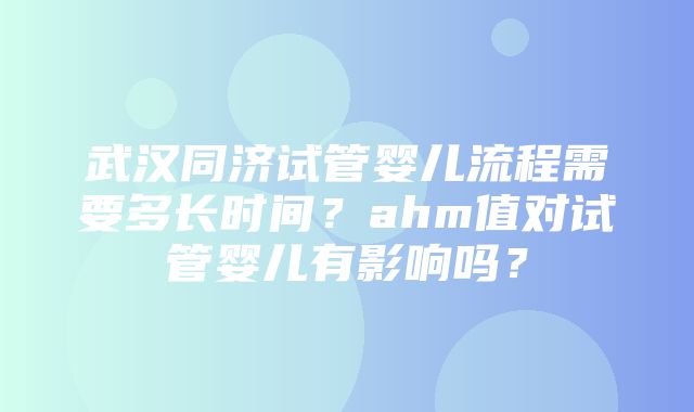 武汉同济试管婴儿流程需要多长时间？ahm值对试管婴儿有影响吗？