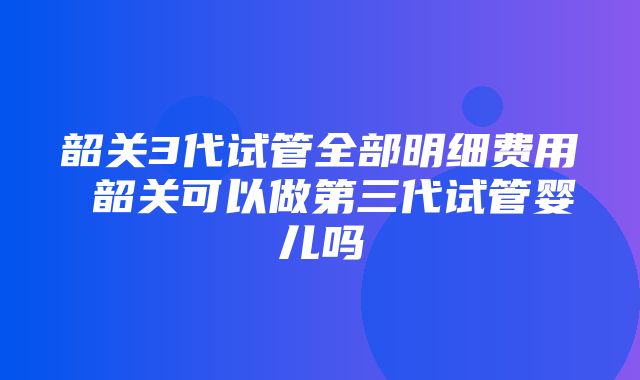 韶关3代试管全部明细费用 韶关可以做第三代试管婴儿吗