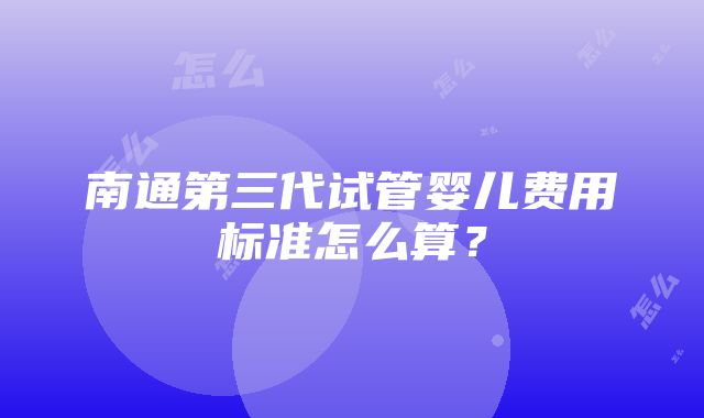 南通第三代试管婴儿费用标准怎么算？