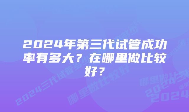 2024年第三代试管成功率有多大？在哪里做比较好？