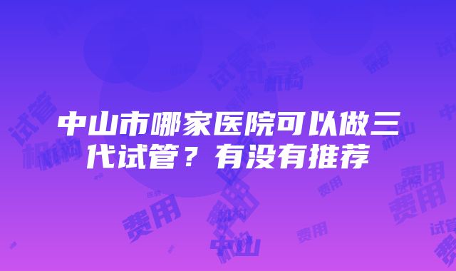 中山市哪家医院可以做三代试管？有没有推荐