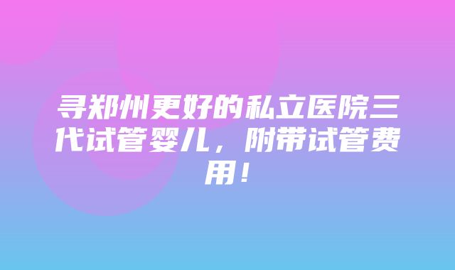 寻郑州更好的私立医院三代试管婴儿，附带试管费用！