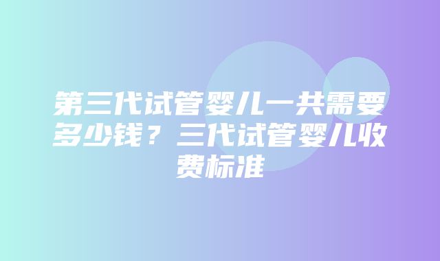 第三代试管婴儿一共需要多少钱？三代试管婴儿收费标准