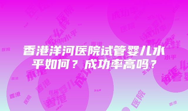 香港洋河医院试管婴儿水平如何？成功率高吗？