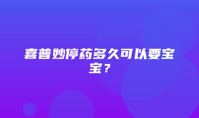 喜普妙停药多久可以要宝宝？