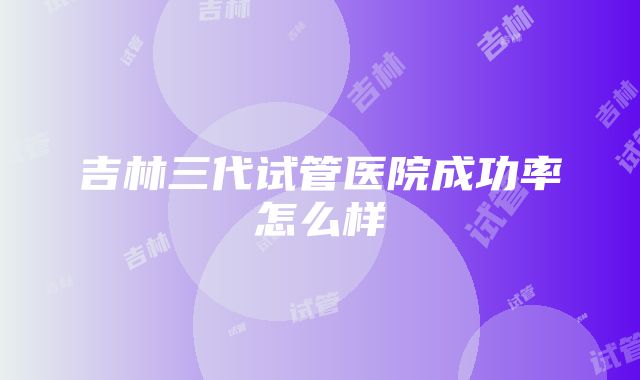 吉林三代试管医院成功率怎么样