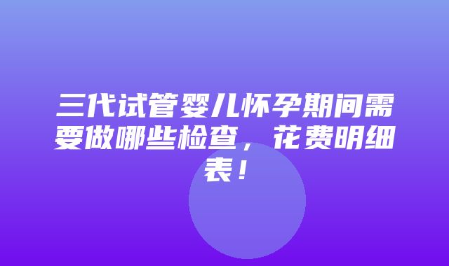 三代试管婴儿怀孕期间需要做哪些检查，花费明细表！