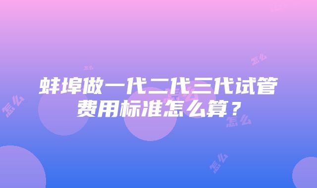 蚌埠做一代二代三代试管费用标准怎么算？