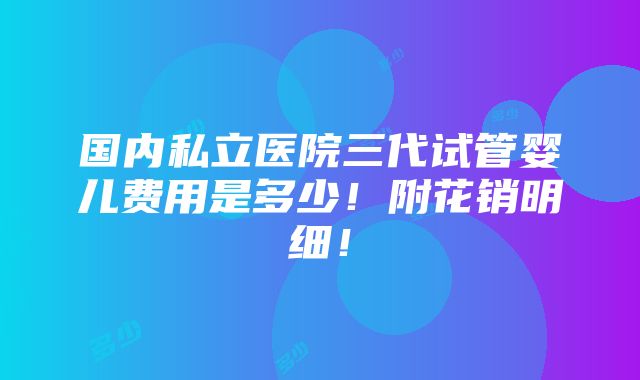 国内私立医院三代试管婴儿费用是多少！附花销明细！