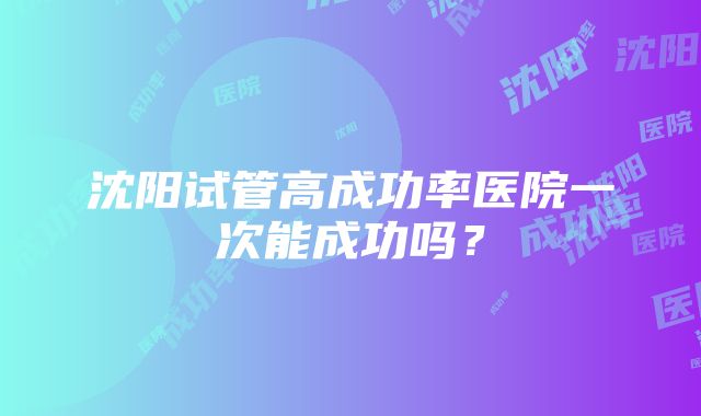 沈阳试管高成功率医院一次能成功吗？