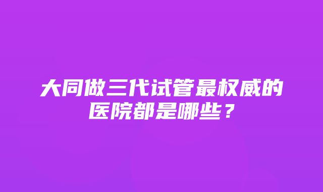 大同做三代试管最权威的医院都是哪些？