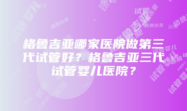 格鲁吉亚哪家医院做第三代试管好？格鲁吉亚三代试管婴儿医院？