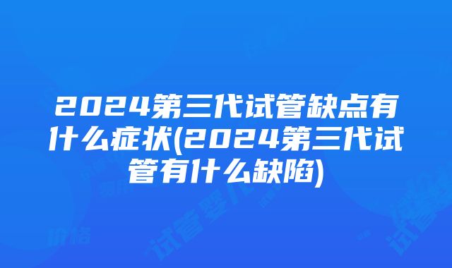 2024第三代试管缺点有什么症状(2024第三代试管有什么缺陷)