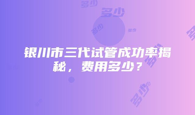 银川市三代试管成功率揭秘，费用多少？