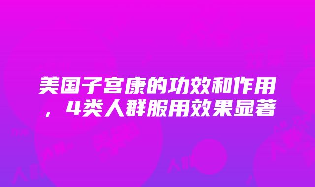 美国子宫康的功效和作用，4类人群服用效果显著