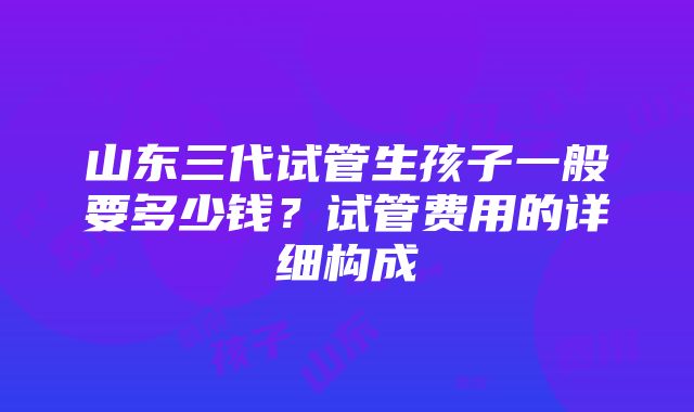 山东三代试管生孩子一般要多少钱？试管费用的详细构成