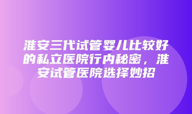 淮安三代试管婴儿比较好的私立医院行内秘密，淮安试管医院选择妙招