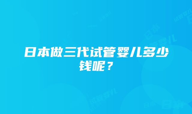 日本做三代试管婴儿多少钱呢？