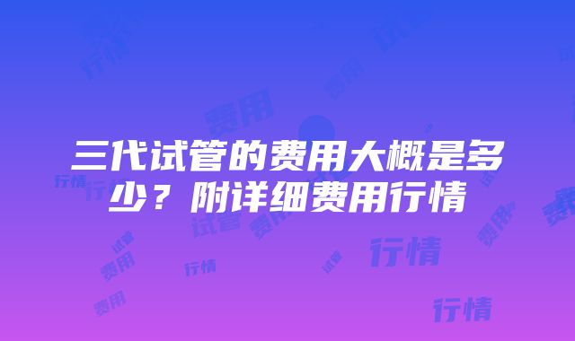 三代试管的费用大概是多少？附详细费用行情