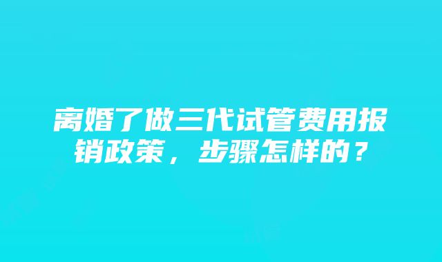 离婚了做三代试管费用报销政策，步骤怎样的？