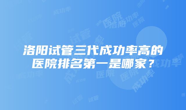 洛阳试管三代成功率高的医院排名第一是哪家？