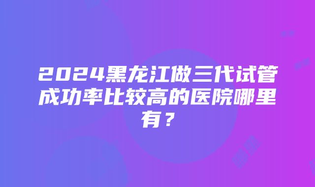 2024黑龙江做三代试管成功率比较高的医院哪里有？