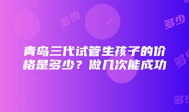 青岛三代试管生孩子的价格是多少？做几次能成功