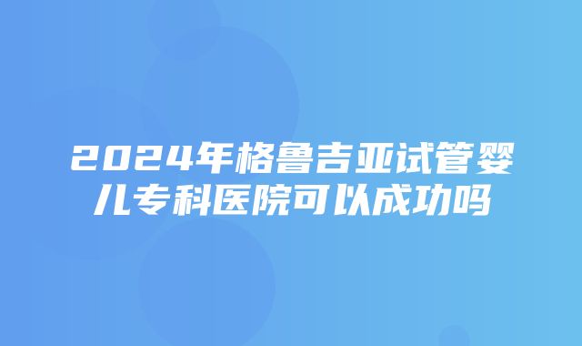 2024年格鲁吉亚试管婴儿专科医院可以成功吗