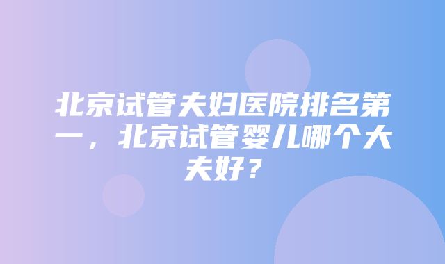 北京试管夫妇医院排名第一，北京试管婴儿哪个大夫好？