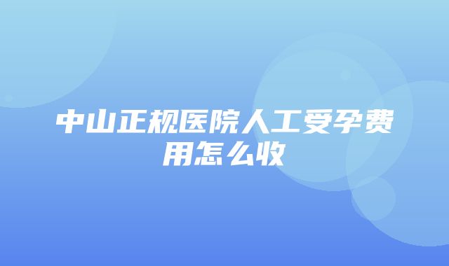 中山正规医院人工受孕费用怎么收