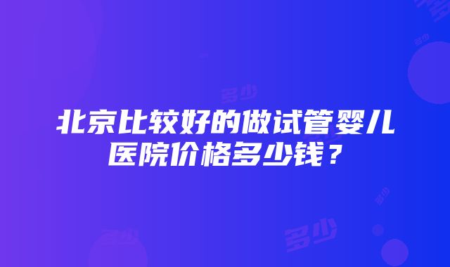 北京比较好的做试管婴儿医院价格多少钱？