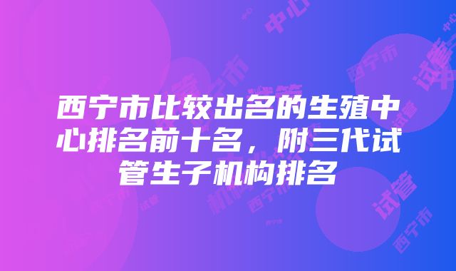 西宁市比较出名的生殖中心排名前十名，附三代试管生子机构排名