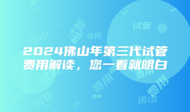 2024佛山年第三代试管费用解读，您一看就明白