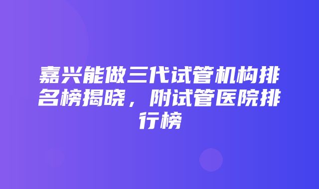 嘉兴能做三代试管机构排名榜揭晓，附试管医院排行榜