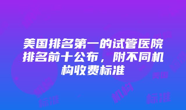 美国排名第一的试管医院排名前十公布，附不同机构收费标准