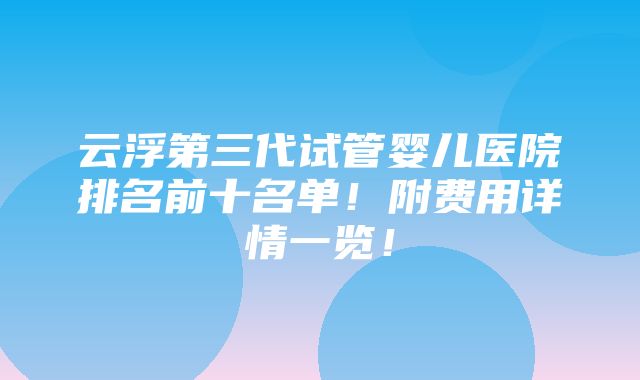 云浮第三代试管婴儿医院排名前十名单！附费用详情一览！