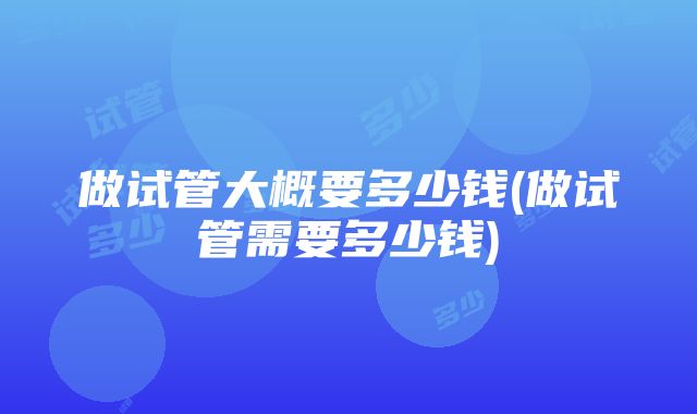 做试管大概要多少钱(做试管需要多少钱)