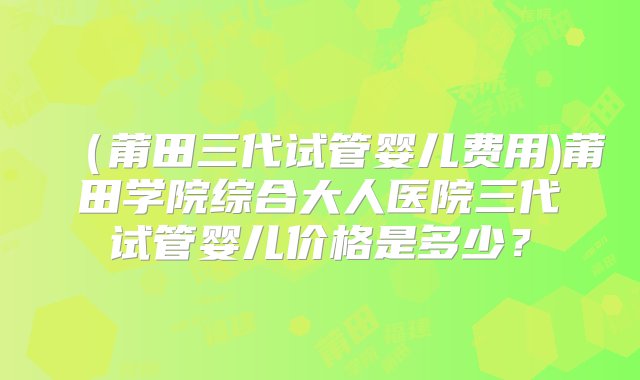 （莆田三代试管婴儿费用)莆田学院综合大人医院三代试管婴儿价格是多少？