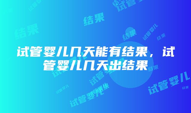 试管婴儿几天能有结果，试管婴儿几天出结果