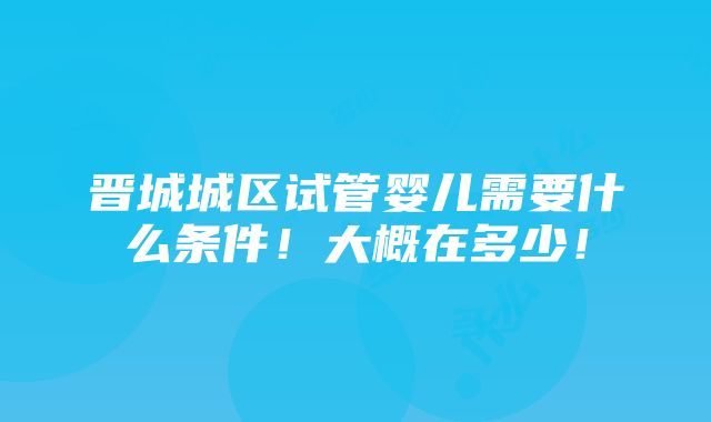 晋城城区试管婴儿需要什么条件！大概在多少！